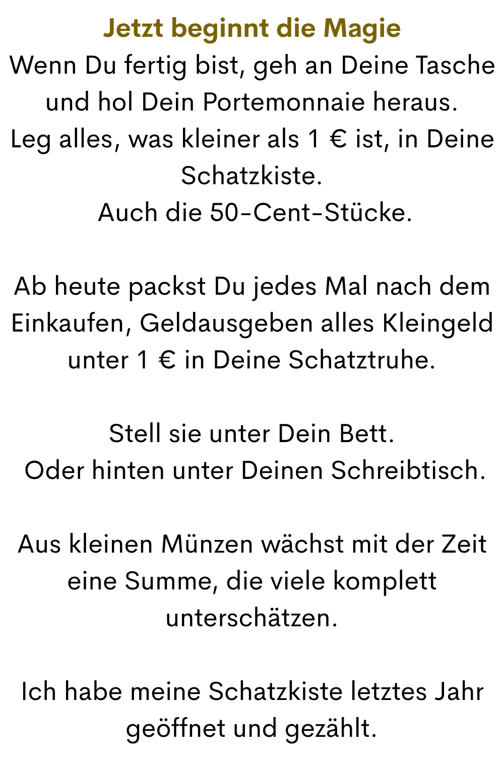 Jetzt beginnt die Magie
Wenn Du fertig bist, geh an Deine Tasche und hol Dein Portemonnaie heraus.
Leg alles, was kleiner als 1 € ist, in Deine Schatzkiste.
 Auch die 50-Cent-Stücke.
Ab heute packst Du jedes Mal nach dem Einkaufen, Geldausgeben alles Kleingeld unter 1 € in Deine Schatztruhe.
Stell sie unter Dein Bett.
 Oder hinten unter Deinen Schreibtisch.
Aus kleinen Münzen wächst mit der Zeit eine Summe, die viele komplett unterschätzen.
Ich habe meine Schatzkiste letztes Jahr geöffnet und gezählt.
