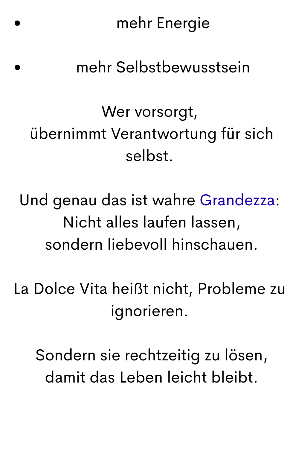 mehr Energie
mehr Selbstbewusstsein
Wer vorsorgt,
 übernimmt Verantwortung für sich selbst.
Und genau das ist wahre Grandezza:
 Nicht alles laufen lassen,
 sondern liebevoll hinschauen.
La Dolce Vita heißt nicht, Probleme zu ignorieren.
 Sondern sie rechtzeitig zu lösen,
 damit das Leben leicht bleibt.
