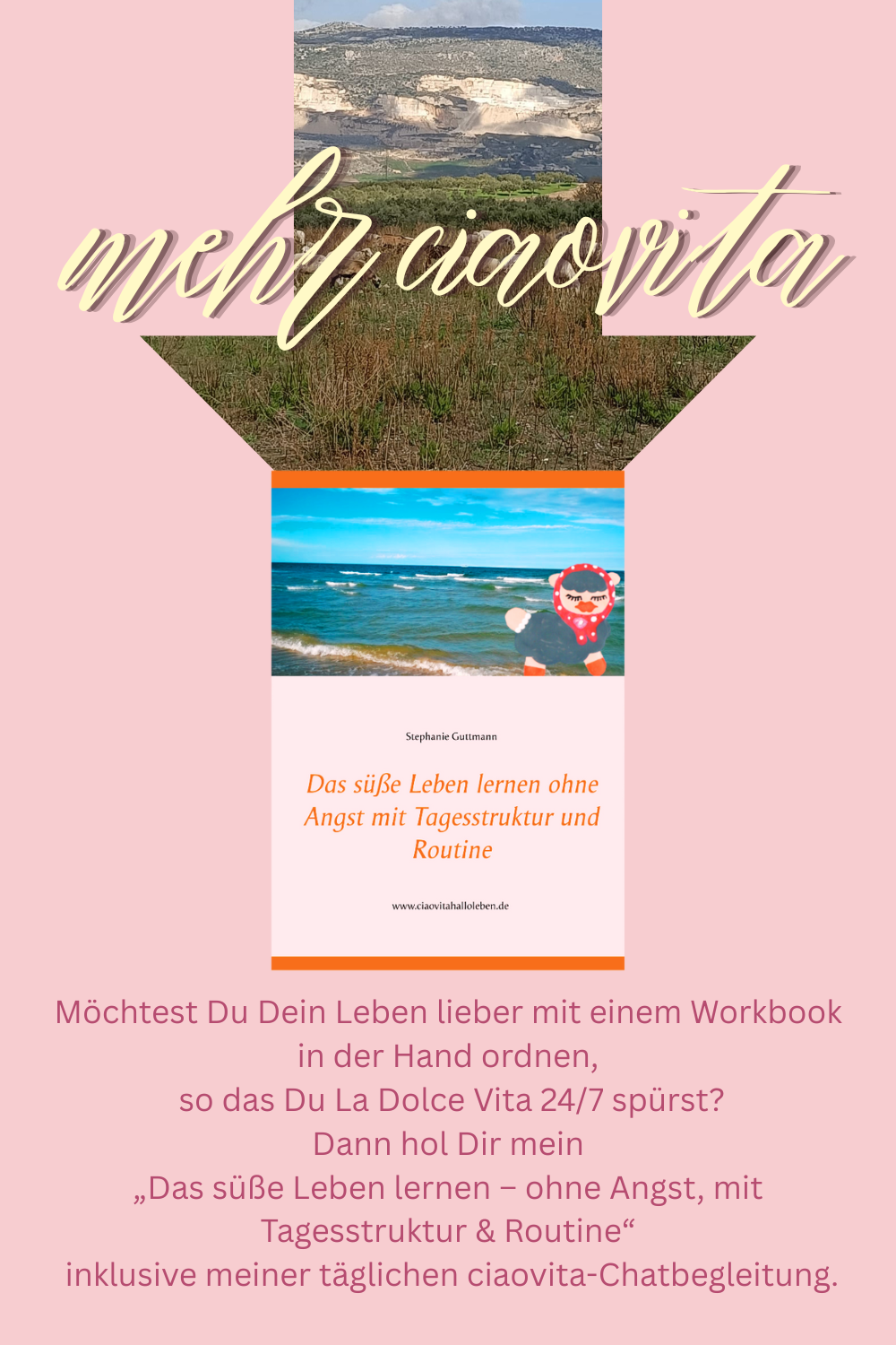 mehr ciaovita.
Möchtest Du Dein Leben lieber mit einem Workbook in der Hand ordnen,
 so das Du La Dolce Vita 24/7 spürst?
Dann hol Dir mein
„Das süße Leben lernen – ohne Angst, mit Tagesstruktur & Routine“
 inklusive meiner täglichen ciaovita-Chatbegleitung.
