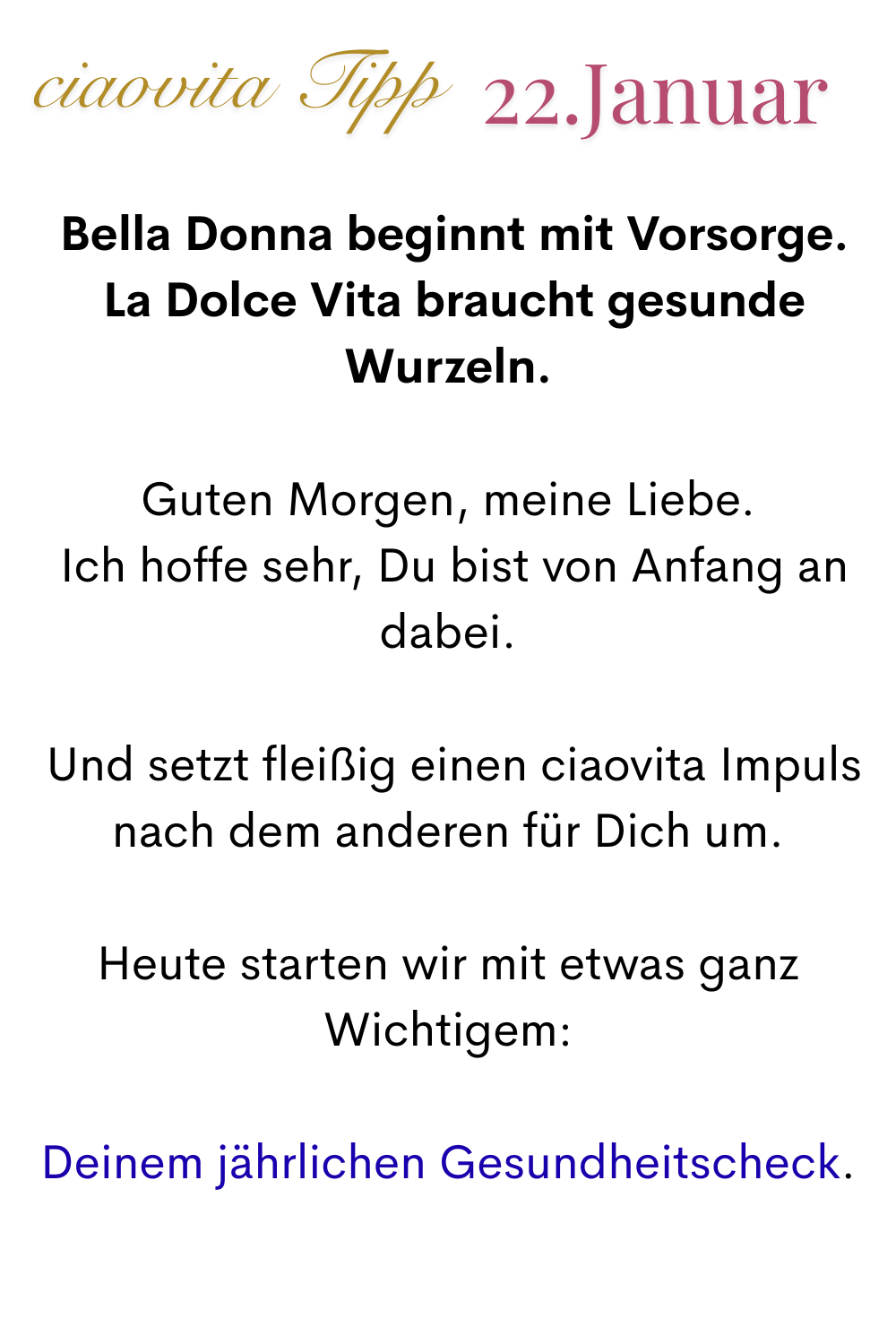 ciaovita Tipp, 22.Januar.
 Bella Donna beginnt mit Vorsorge.
 La Dolce Vita braucht gesunde Wurzeln.
Guten Morgen, meine Liebe.
 Ich hoffe sehr, Du bist von Anfang an dabei.
 Und setzt fleißig einen ciaovita Impuls nach dem anderen für Dich um.
Heute starten wir mit etwas ganz Wichtigem:
Deinem jährlichen Gesundheitscheck.
Dein erste Schritt heute:
