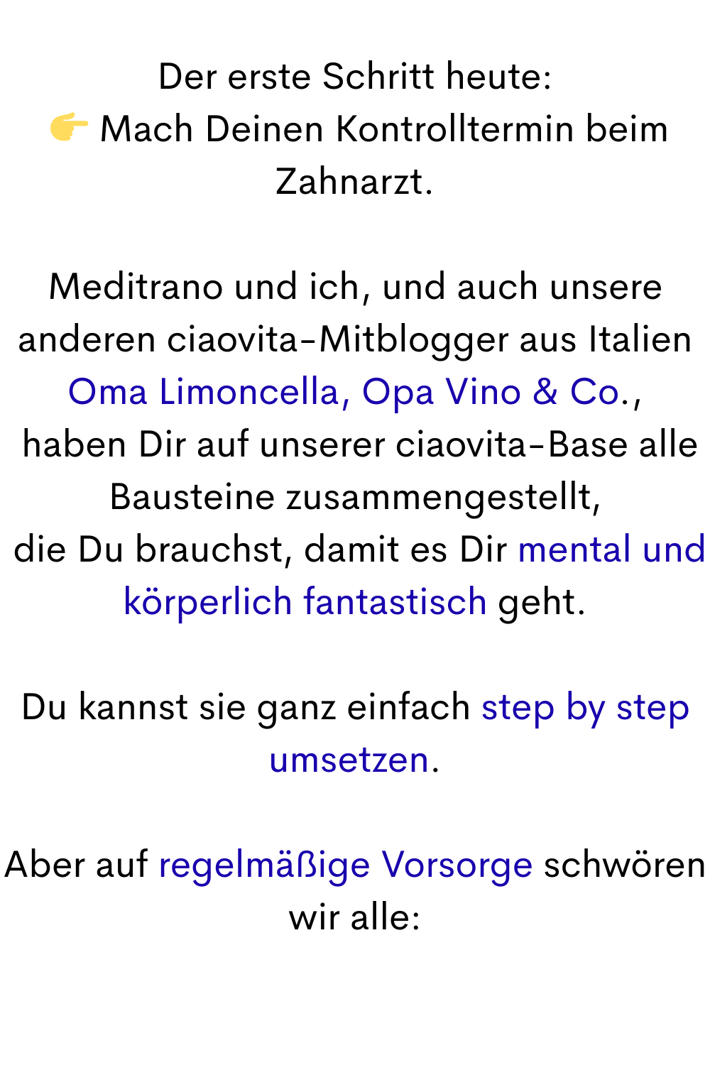 Der erste Schritt heute:
  Mach Deinen Kontrolltermin beim Zahnarzt.
Meditrano und ich, und auch unsere anderen ciaovita-Mitblogger aus Italien
Oma Limoncella, Opa Vino & Co.,
 haben Dir auf unserer ciaovita-Base alle Bausteine zusammengestellt,
 die Du brauchst, damit es Dir mental und körperlich fantastisch geht.
Du kannst sie ganz einfach step by step umsetzen.
Aber auf regelmäßige Vorsorge schwören wir alle: