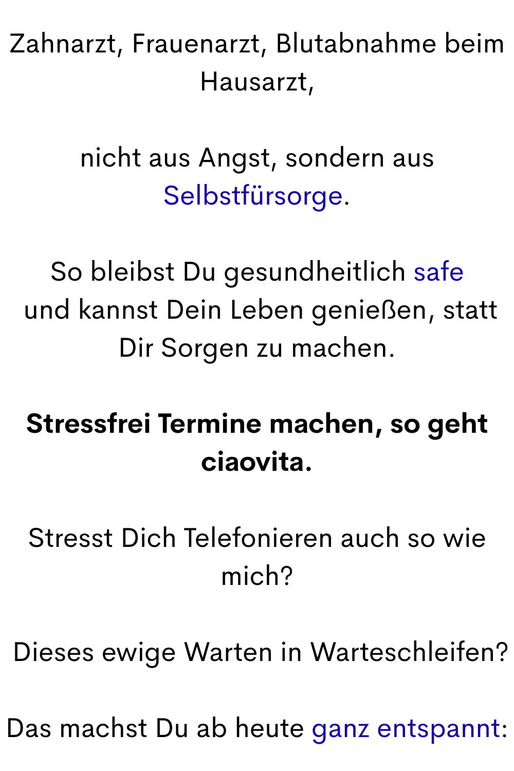 Zahnarzt, Frauenarzt, Blutabnahme beim Hausarzt,
nicht aus Angst, sondern aus Selbstfürsorge.
So bleibst Du gesundheitlich safe
 und kannst Dein Leben genießen, statt Dir Sorgen zu machen.
Stressfrei Termine machen, so geht ciaovita.
Stresst Dich Telefonieren auch so wie mich?
 Dieses ewige Warten in Warteschleifen?
Das machst Du ab heute ganz entspannt: