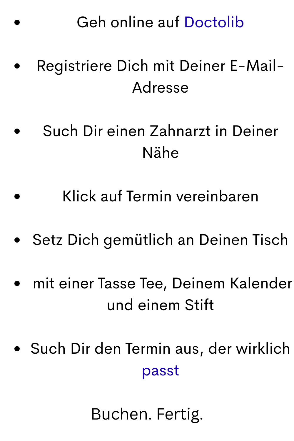 Geh online auf Doctolib
Registriere Dich mit Deiner E-Mail-Adresse
Such Dir einen Zahnarzt in Deiner Nähe
Klick auf Termin vereinbaren
Setz Dich gemütlich an Deinen Tisch
 mit einer Tasse Tee, Deinem Kalender und einem Stift
Such Dir den Termin aus, der wirklich passt
Buchen. Fertig.
 