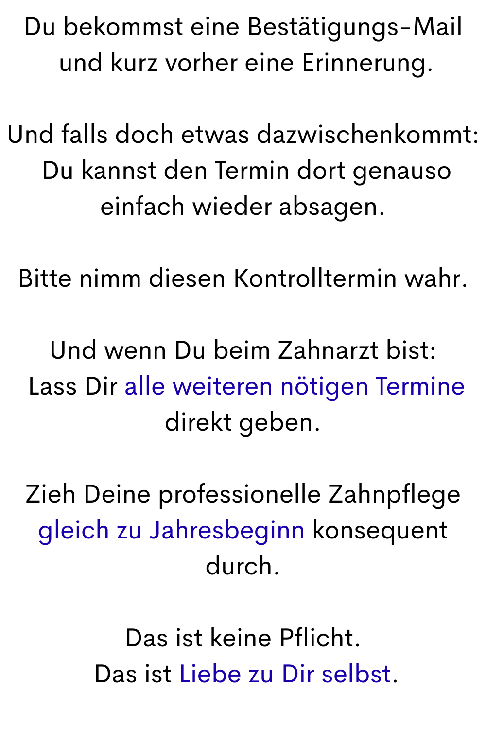 Du bekommst eine Bestätigungs-Mail
 und kurz vorher eine Erinnerung.
Und falls doch etwas dazwischenkommt:
 Du kannst den Termin dort genauso einfach wieder absagen.
Bitte nimm diesen Kontrolltermin wahr.
Und wenn Du beim Zahnarzt bist:
 Lass Dir alle weiteren nötigen Termine direkt geben.
Zieh Deine professionelle Zahnpflege gleich zu Jahresbeginn konsequent durch.
Das ist keine Pflicht.
 Das ist Liebe zu Dir selbst.
