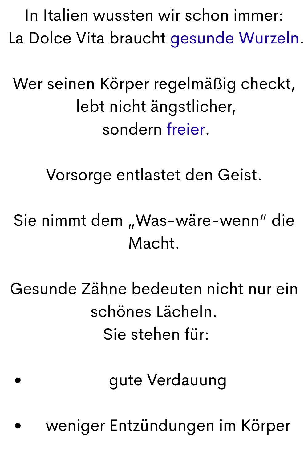 In Italien wussten wir schon immer:
 La Dolce Vita braucht gesunde Wurzeln.
Wer seinen Körper regelmäßig checkt,
 lebt nicht ängstlicher,
 sondern freier.
Vorsorge entlastet den Geist.
Sie nimmt dem „Was-wäre-wenn“ die Macht.
Gesunde Zähne bedeuten nicht nur ein schönes Lächeln.
 Sie stehen für:
gute Verdauung
weniger Entzündungen im Körper
