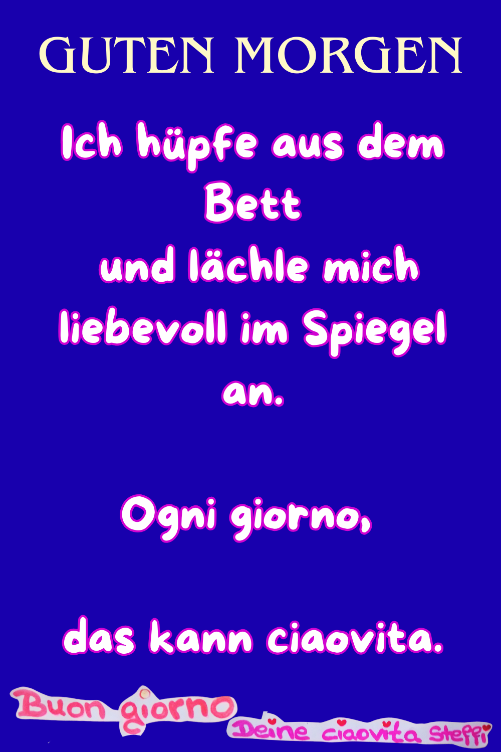 Zitat – Guten Morgen
Guten Morgen
Ich hüpfe aus dem Bett
und lächle mich liebevoll im Spiegel an.
Ogni giorno, das kann ciaovita.
Buongiorno, Deine ciaovita Steffi
