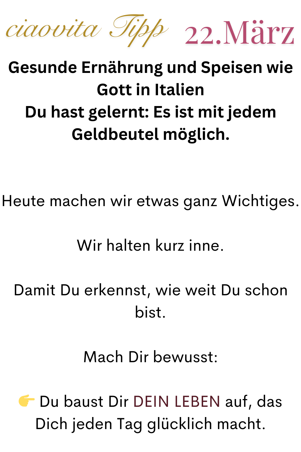 ciaovita Tipp  22.März
Gesunde Ernährung und Speisen wie Gott in Italien
Du hast gelernt: Es ist mit jedem Geldbeutel möglich.
Heute machen wir etwas ganz Wichtiges.
Wir halten kurz inne.
Damit Du erkennst, wie weit Du schon bist.
Mach Dir bewusst:
 Du baust Dir DEIN LEBEN auf, das Dich jeden Tag glücklich macht.