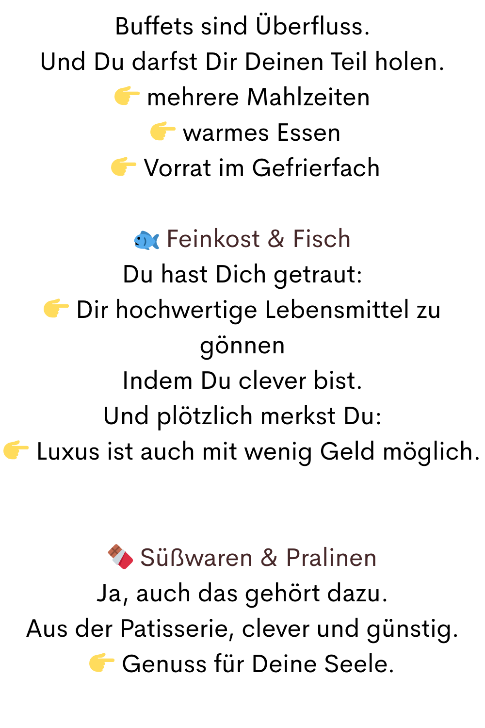 Buffets sind Überfluss.
Und Du darfst Dir Deinen Teil holen.
 mehrere Mahlzeiten
  warmes Essen
  Vorrat im Gefrierfach
 Feinkost & Fisch
Du hast Dich getraut:
 Dir hochwertige Lebensmittel zu gönnen
Indem Du clever bist.
Und plötzlich merkst Du:
 Luxus ist auch mit wenig Geld möglich.
 Süßwaren & Pralinen
Ja, auch das gehört dazu.
Aus der Patisserie, clever und günstig.
 Genuss für Deine Seele.
