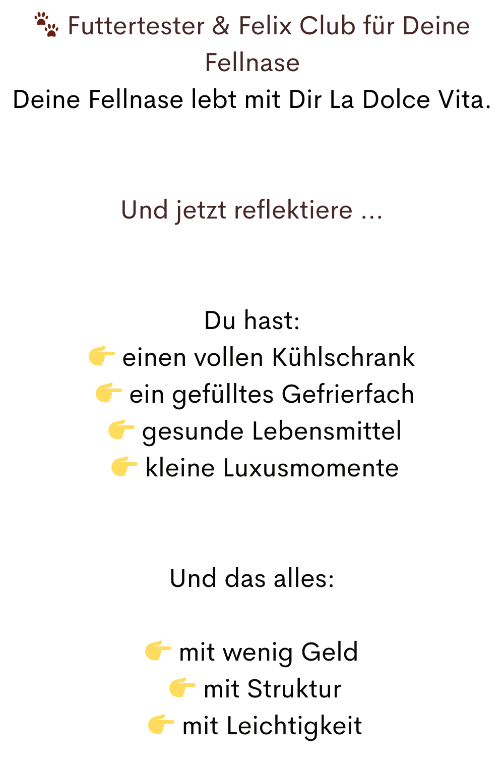  Futtertester & Felix Club für Deine Fellnase
Deine Fellnase lebt mit Dir La Dolce Vita.
Und jetzt reflektiere …
Du hast:
 einen vollen Kühlschrank
  ein gefülltes Gefrierfach
  gesunde Lebensmittel
  kleine Luxusmomente
Und das alles:
 mit wenig Geld
  mit Struktur
  mit Leichtigkeit
