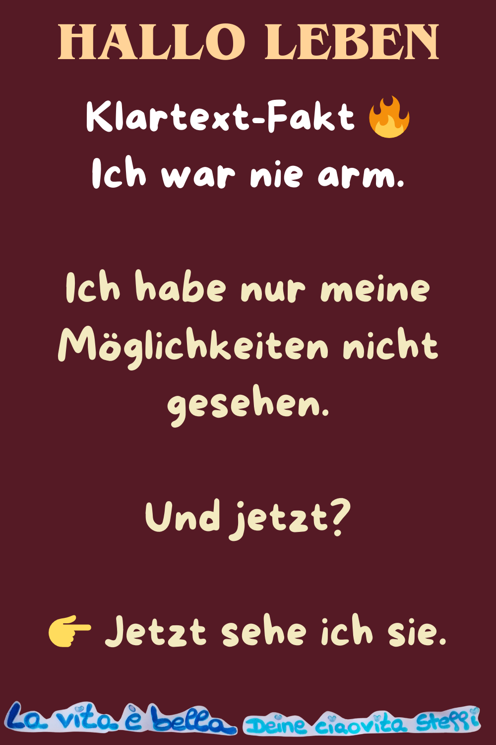Hallo Leben
Klartext-Fakt 
Ich war nie arm.
Ich habe nur meine Möglichkeiten nicht gesehen.
Und jetzt?
 Jetzt sehe ich sie.
la vita e bella, Deine ciaovita Steffi
