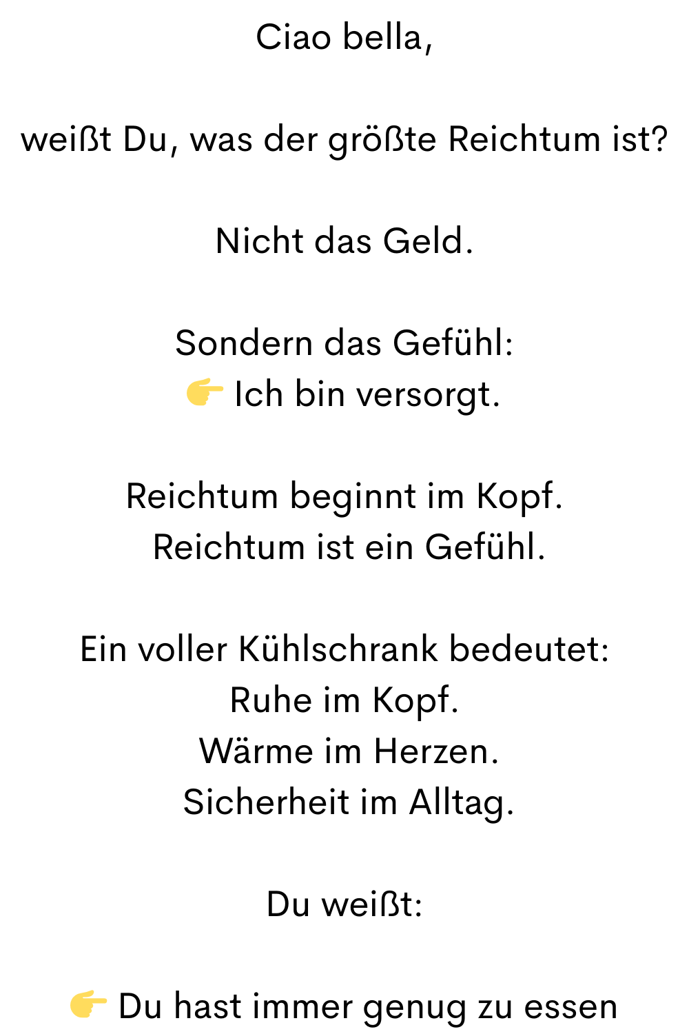Ciao bella,
weißt Du, was der größte Reichtum ist?
Nicht das Geld.
Sondern das Gefühl:
 Ich bin versorgt.
Reichtum beginnt im Kopf.
 Reichtum ist ein Gefühl.
Ein voller Kühlschrank bedeutet:
Ruhe im Kopf.
 Wärme im Herzen.
 Sicherheit im Alltag.
Du weißt:
 Du hast immer genug zu essen
