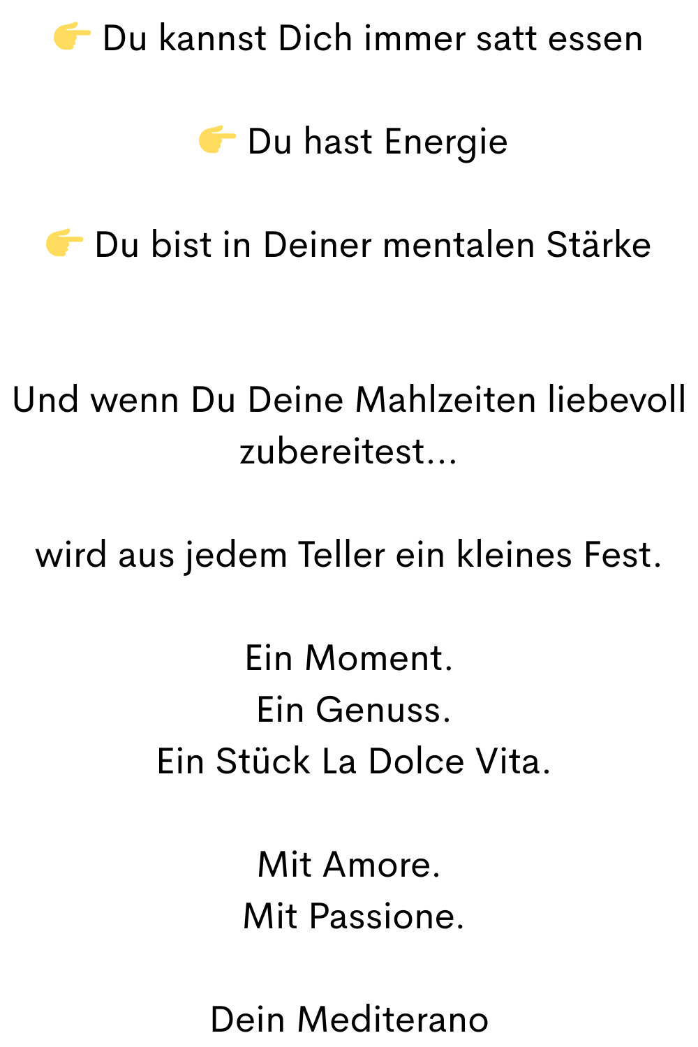  Du kannst Dich immer satt essen
  Du hast Energie
 Du bist in Deiner mentalen Stärke
Und wenn Du Deine Mahlzeiten liebevoll zubereitest…
wird aus jedem Teller ein kleines Fest.
Ein Moment.
 Ein Genuss.
 Ein Stück La Dolce Vita.
Mit Amore.
 Mit Passione.
Dein Mediterano
