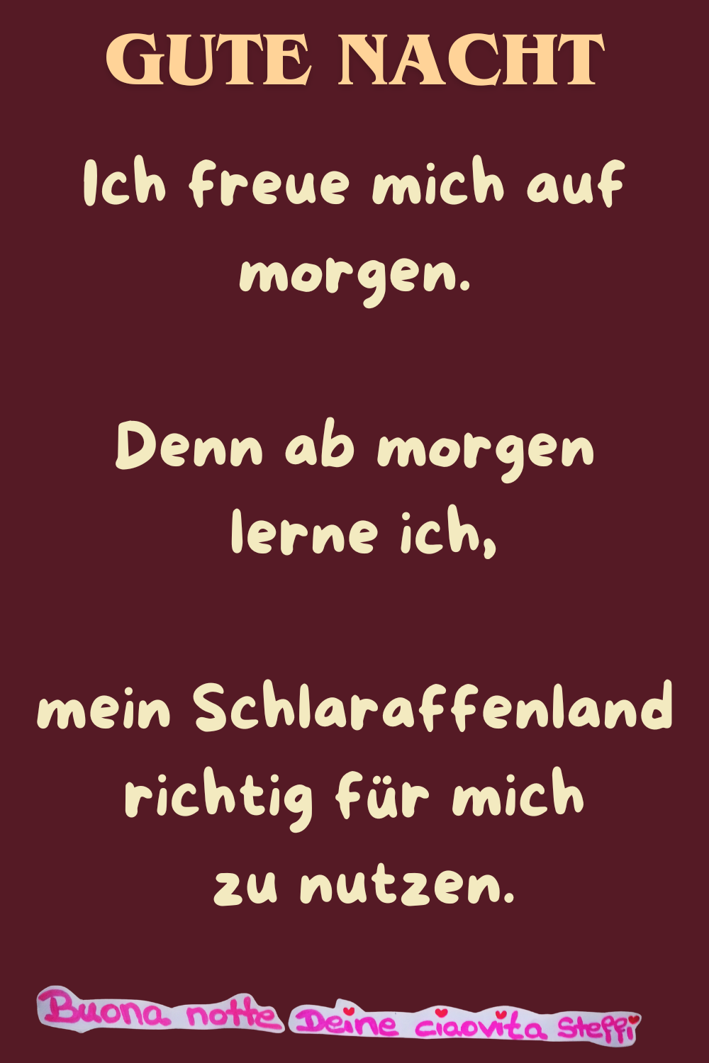 Gute Nacht
Ich freue mich auf morgen.
Denn ab morgen lerne ich,
mein Schlaraffenland richtig für mich zu nutzen.
buona notte, Deine ciaovita Steffi
