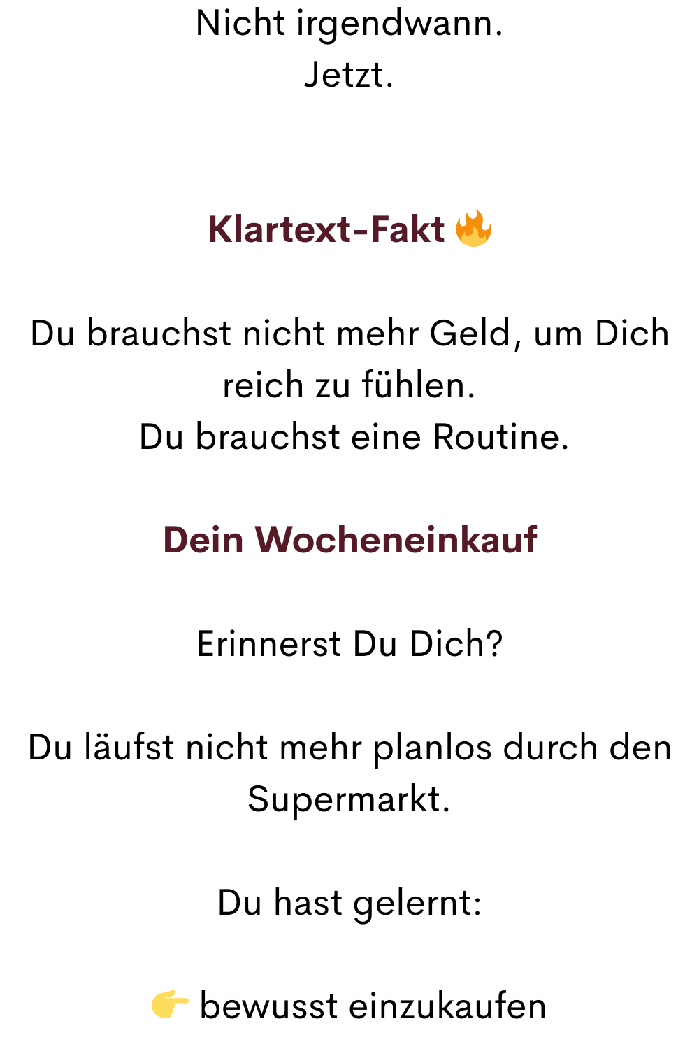 Nicht irgendwann.
Jetzt.
Klartext-Fakt 
Du brauchst nicht mehr Geld, um Dich reich zu fühlen.
 Du brauchst eine Routine.
Dein Wocheneinkauf
Erinnerst Du Dich?
Du läufst nicht mehr planlos durch den Supermarkt.
Du hast gelernt:
 bewusst einzukaufen
