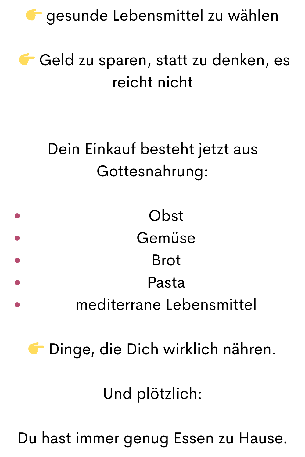  gesunde Lebensmittel zu wählen
  Geld zu sparen, statt zu denken, es reicht nicht
Dein Einkauf besteht jetzt aus Gottesnahrung:
Obst
Gemüse
Brot
Pasta
mediterrane Lebensmittel
 Dinge, die Dich wirklich nähren.
Und plötzlich:
Du hast immer genug Essen zu Hause.
