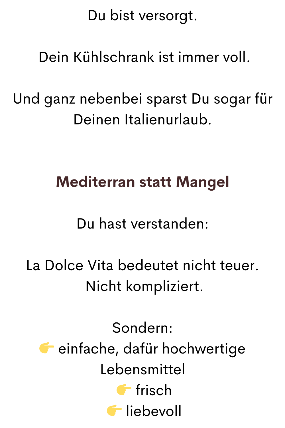 Du bist versorgt.
 Dein Kühlschrank ist immer voll.
Und ganz nebenbei sparst Du sogar für Deinen Italienurlaub.
Mediterran statt Mangel
Du hast verstanden:
La Dolce Vita bedeutet nicht teuer.
 Nicht kompliziert.
Sondern:
 einfache, dafür hochwertige Lebensmittel
  frisch
  liebevoll
