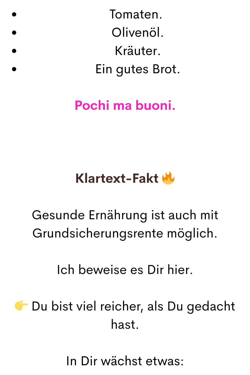 Tomaten.
 Olivenöl.
 Kräuter.
 Ein gutes Brot.
Pochi ma buoni.
Klartext-Fakt 
Gesunde Ernährung ist auch mit Grundsicherungsrente möglich.
Ich beweise es Dir hier.
 Du bist viel reicher, als Du gedacht hast.
In Dir wächst etwas:
