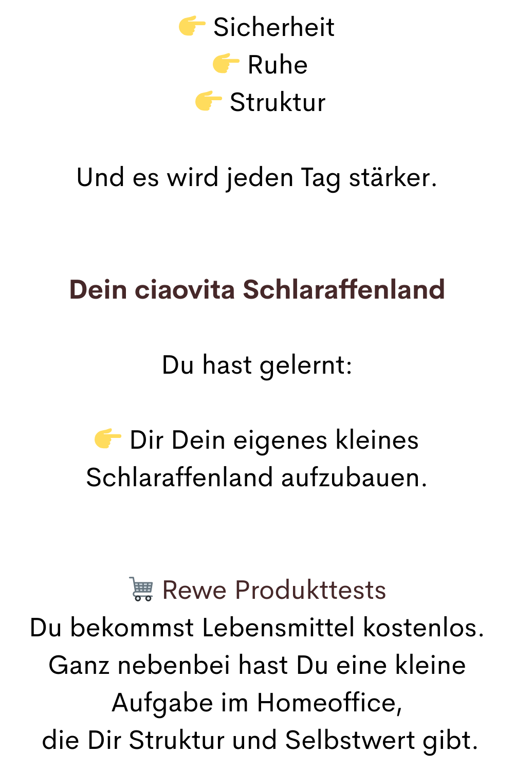  Sicherheit
  Ruhe
  Struktur
Und es wird jeden Tag stärker.
Dein ciaovita Schlaraffenland
Du hast gelernt:
 Dir Dein eigenes kleines Schlaraffenland aufzubauen.
 Rewe Produkttests
Du bekommst Lebensmittel kostenlos.
Ganz nebenbei hast Du eine kleine Aufgabe im Homeoffice,
 die Dir Struktur und Selbstwert gibt.

