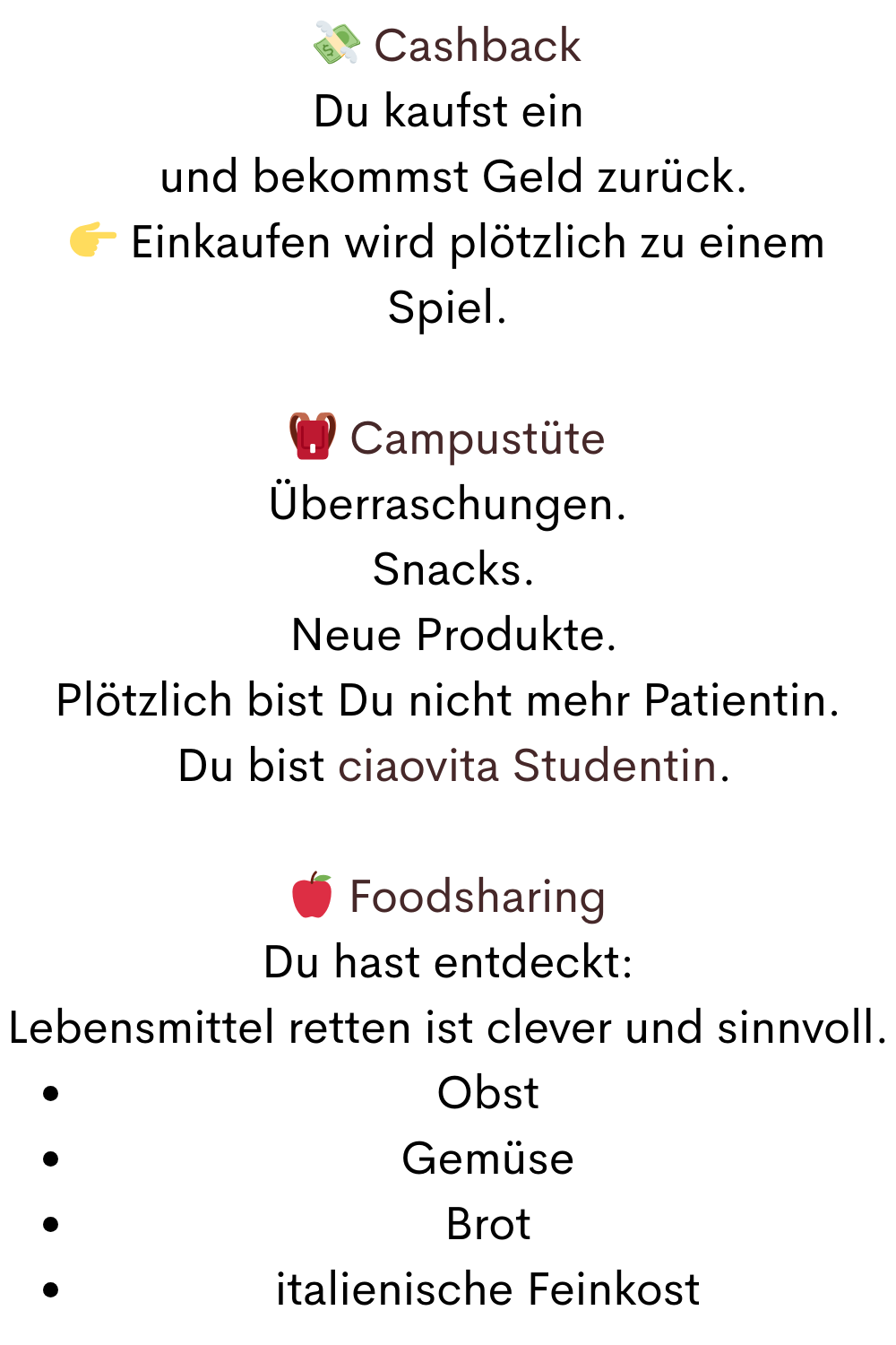  Cashback
Du kaufst ein
 und bekommst Geld zurück.
 Einkaufen wird plötzlich zu einem Spiel.
 Campustüte
Überraschungen.
 Snacks.
 Neue Produkte.
Plötzlich bist Du nicht mehr Patientin.
 Du bist ciaovita Studentin.
 Foodsharing
Du hast entdeckt:
Lebensmittel retten ist clever und sinnvoll.
Obst
Gemüse
Brot
italienische Feinkost
