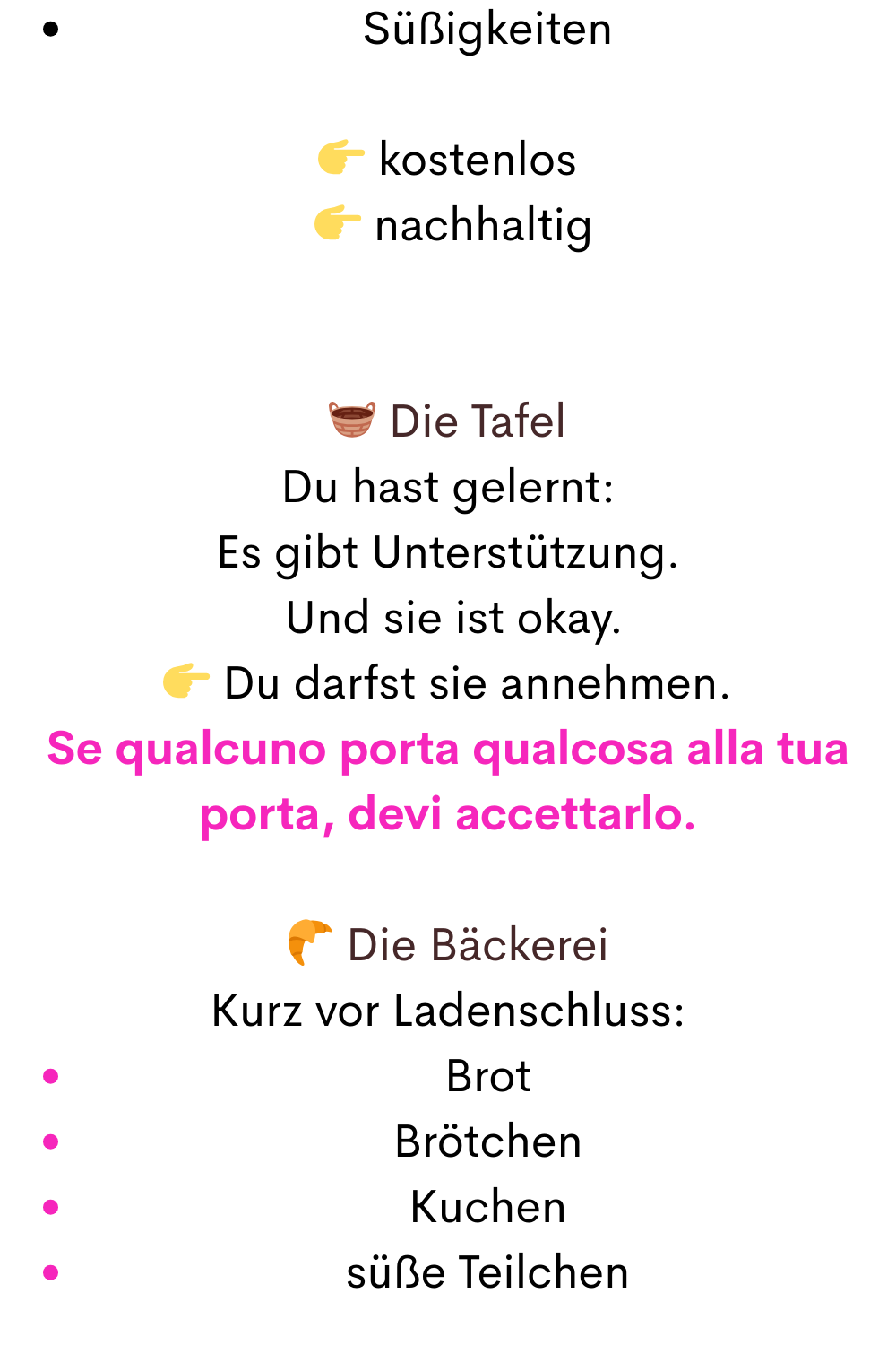 Süßigkeiten
 kostenlos
  nachhaltig
 Die Tafel
Du hast gelernt:
Es gibt Unterstützung.
 Und sie ist okay.
 Du darfst sie annehmen.
Se qualcuno porta qualcosa alla tua porta, devi accettarlo.
 Die Bäckerei
Kurz vor Ladenschluss:
Brot
Brötchen
Kuchen
süße Teilchen
