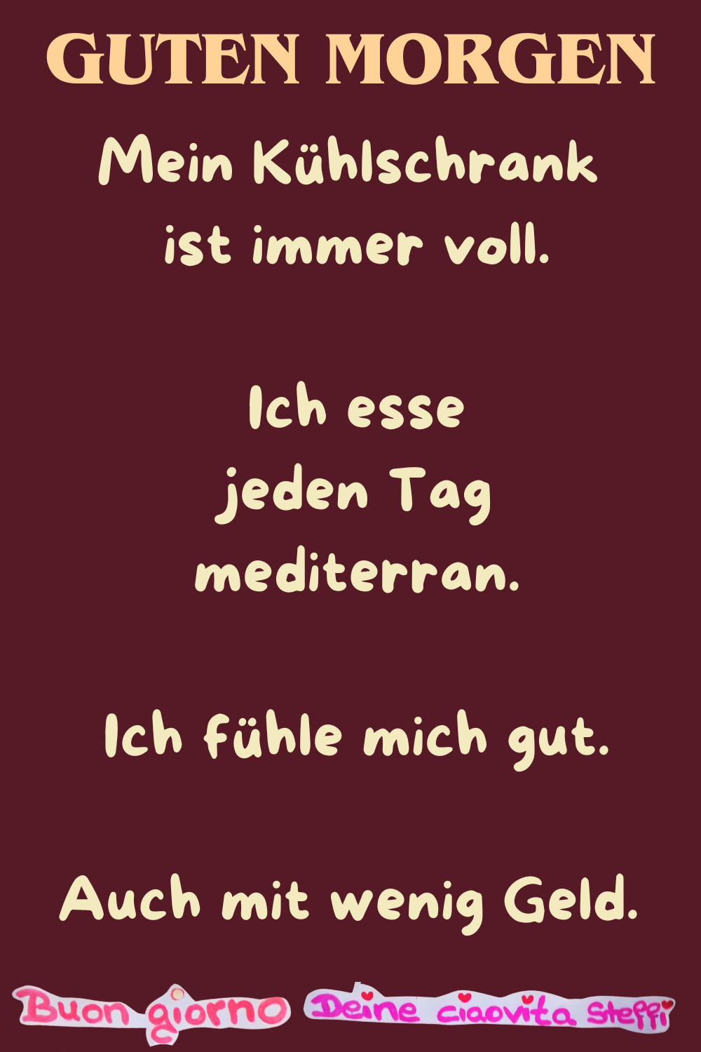 Guten Morgen
Mein Kühlschrank ist immer voll.
Ich esse jeden Tag mediterran.
Ich fühle mich gut.
Auch mit wenig Geld.
Buongiorno, Deine ciaovita Steffi