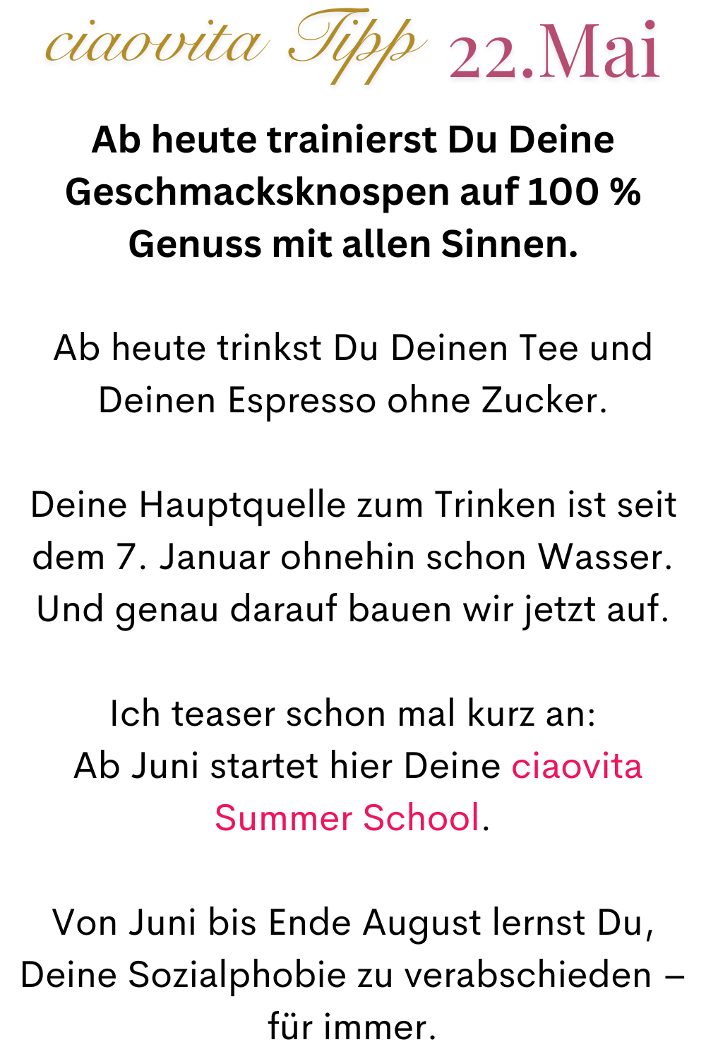 ciaovita Tipp  22.Mai
Ab heute trainierst Du Deine Geschmacksknospen auf 100 % Genuss mit allen Sinnen.
Ab heute trinkst Du Deinen Tee und Deinen Espresso ohne Zucker.
Deine Hauptquelle zum Trinken ist seit dem 7. Januar ohnehin schon Wasser. Und genau darauf bauen wir jetzt auf.
Ich teaser schon mal kurz an:
 Ab Juni startet hier Deine ciaovita Summer School.
Von Juni bis Ende August lernst Du, Deine Sozialphobie zu verabschieden – für immer.