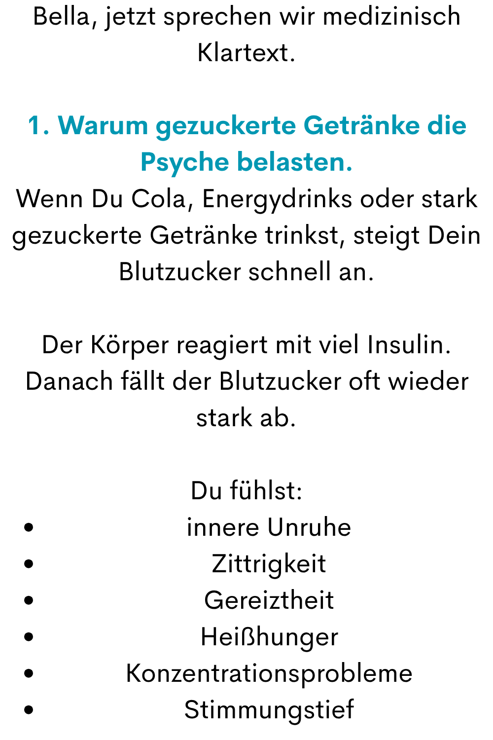 Bella, jetzt sprechen wir medizinisch Klartext.
1. Warum gezuckerte Getränke die Psyche belasten.
Wenn Du Cola, Energydrinks oder stark gezuckerte Getränke trinkst, steigt Dein Blutzucker schnell an.
Der Körper reagiert mit viel Insulin. Danach fällt der Blutzucker oft wieder stark ab.
Du fühlst:
innere Unruhe
Zittrigkeit
Gereiztheit
Heißhunger
Konzentrationsprobleme
Stimmungstief
