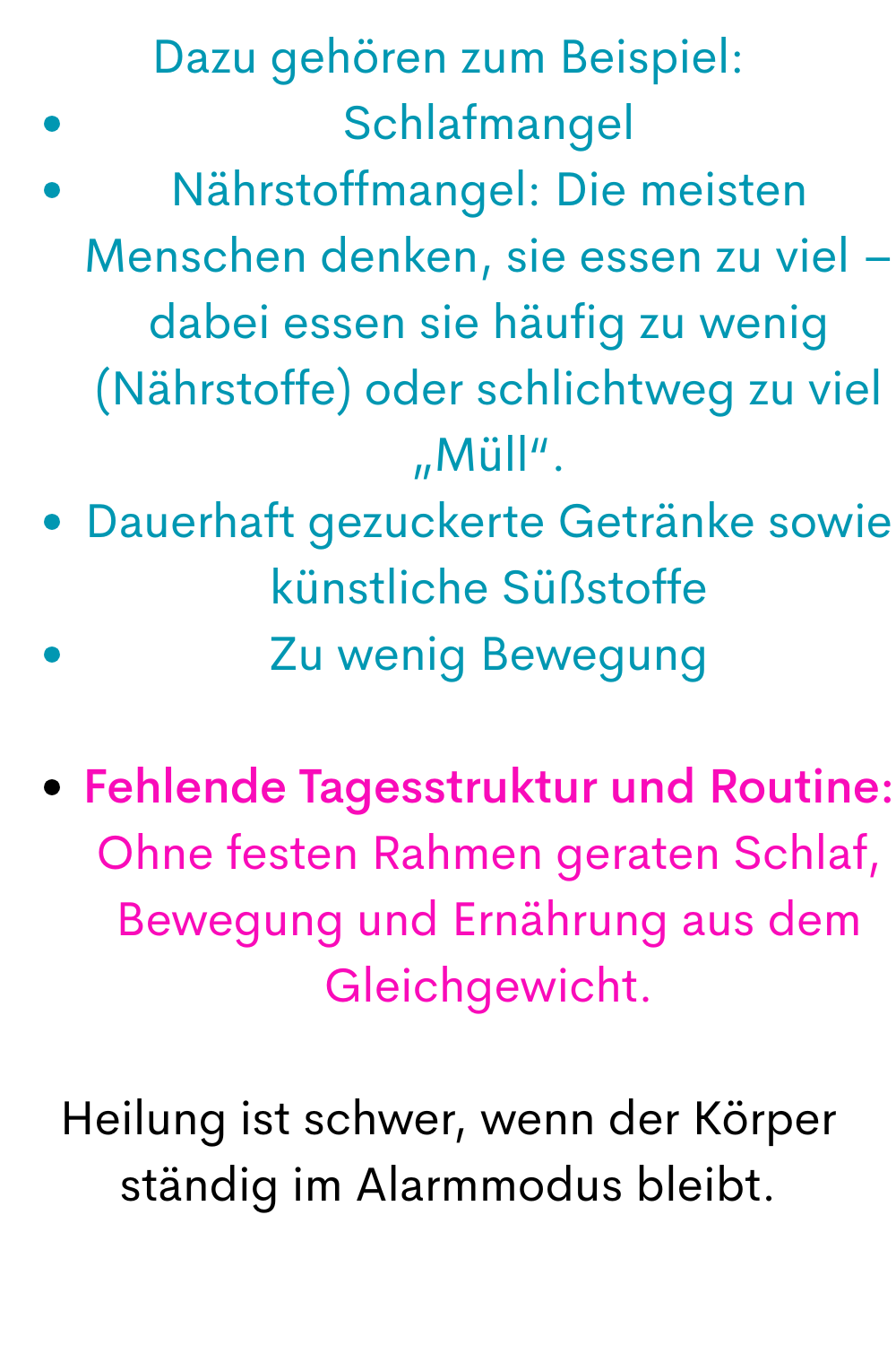 Dazu gehören zum Beispiel:
Schlafmangel
Nährstoffmangel: Die meisten Menschen denken, sie essen zu viel – dabei essen sie häufig zu wenig (Nährstoffe) oder schlichtweg zu viel „Müll“.
Dauerhaft gezuckerte Getränke sowie künstliche Süßstoffe
Zu wenig Bewegung
Fehlende Tagesstruktur und Routine: Ohne festen Rahmen geraten Schlaf, Bewegung und Ernährung aus dem Gleichgewicht.
Heilung ist schwer, wenn der Körper ständig im Alarmmodus bleibt.
