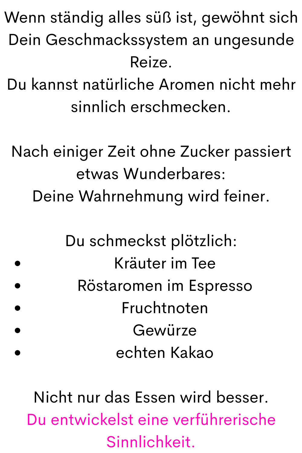 Wenn ständig alles süß ist, gewöhnt sich Dein Geschmackssystem an ungesunde Reize.
Du kannst natürliche Aromen nicht mehr sinnlich erschmecken.
Nach einiger Zeit ohne Zucker passiert etwas Wunderbares:
Deine Wahrnehmung wird feiner.
Du schmeckst plötzlich:
Kräuter im Tee
Röstaromen im Espresso
Fruchtnoten
Gewürze
echten Kakao
Nicht nur das Essen wird besser.
Du entwickelst eine verführerische Sinnlichkeit.
