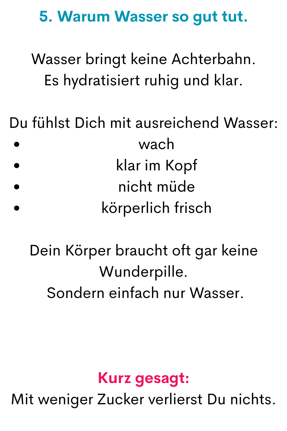 5. Warum Wasser so gut tut.
Wasser bringt keine Achterbahn.
Es hydratisiert ruhig und klar.
Du fühlst Dich mit ausreichend Wasser:
wach
klar im Kopf
nicht müde
körperlich frisch
Dein Körper braucht oft gar keine Wunderpille.
 Sondern einfach nur Wasser.
Kurz gesagt:
Mit weniger Zucker verlierst Du nichts.
