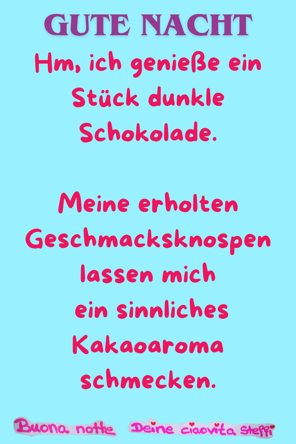 Gute Nacht
Hm, ich genieße ein Stück dunkle Schokolade.
Meine erholten Geschmacksknospen lassen mich
ein sinnliches Kakaoaroma schmecken.
Buonanotte, Deine ciaovita Steffi
