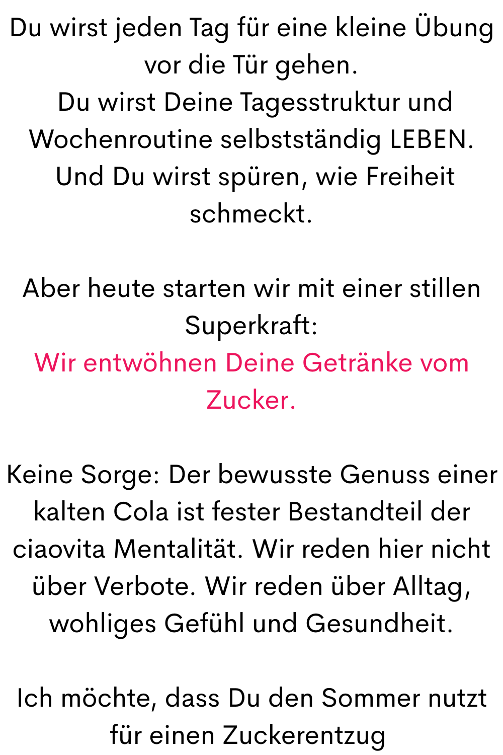 Du wirst jeden Tag für eine kleine Übung vor die Tür gehen.
 Du wirst Deine Tagesstruktur und Wochenroutine selbstständig LEBEN.
 Und Du wirst spüren, wie Freiheit schmeckt.
Aber heute starten wir mit einer stillen Superkraft:
Wir entwöhnen Deine Getränke vom Zucker.
Keine Sorge: Der bewusste Genuss einer kalten Cola ist fester Bestandteil der ciaovita Mentalität. Wir reden hier nicht über Verbote. Wir reden über Alltag, wohliges Gefühl und Gesundheit.
Ich möchte, dass Du den Sommer nutzt für einen Zuckerentzug 
