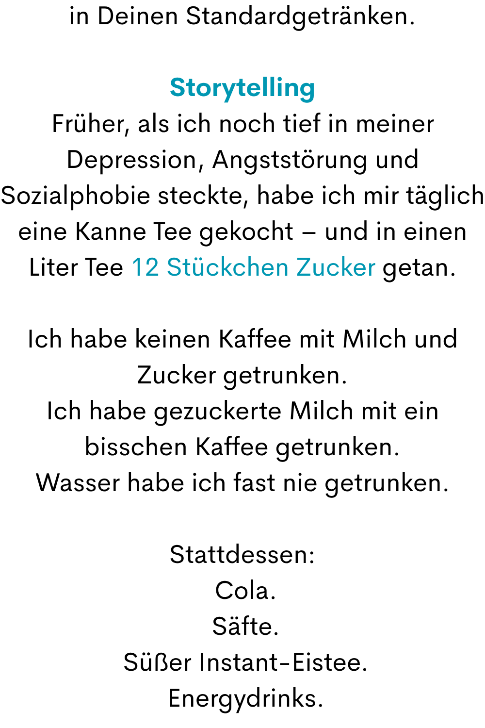 in Deinen Standardgetränken.
Storytelling
Früher, als ich noch tief in meiner Depression, Angststörung und Sozialphobie steckte, habe ich mir täglich eine Kanne Tee gekocht – und in einen Liter Tee 12 Stückchen Zucker getan.
Ich habe keinen Kaffee mit Milch und Zucker getrunken.
Ich habe gezuckerte Milch mit ein bisschen Kaffee getrunken.
Wasser habe ich fast nie getrunken.
Stattdessen:
 Cola.
 Säfte.
 Süßer Instant-Eistee.
 Energydrinks.

