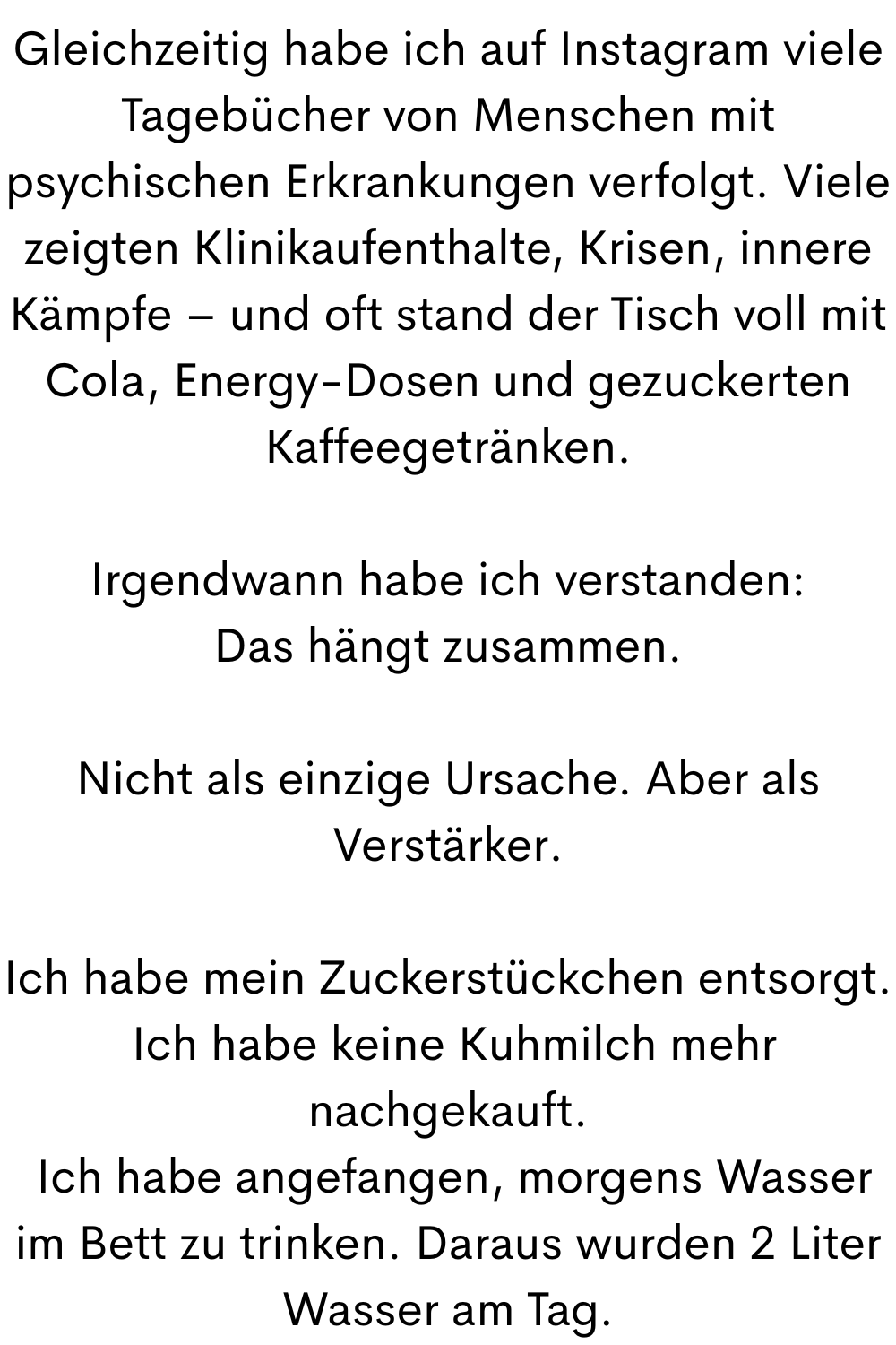 Gleichzeitig habe ich auf Instagram viele Tagebücher von Menschen mit psychischen Erkrankungen verfolgt. Viele zeigten Klinikaufenthalte, Krisen, innere Kämpfe – und oft stand der Tisch voll mit Cola, Energy-Dosen und gezuckerten Kaffeegetränken.
Irgendwann habe ich verstanden:
Das hängt zusammen.
Nicht als einzige Ursache. Aber als Verstärker.
Ich habe mein Zuckerstückchen entsorgt.
 Ich habe keine Kuhmilch mehr nachgekauft.
 Ich habe angefangen, morgens Wasser im Bett zu trinken. Daraus wurden 2 Liter Wasser am Tag.
