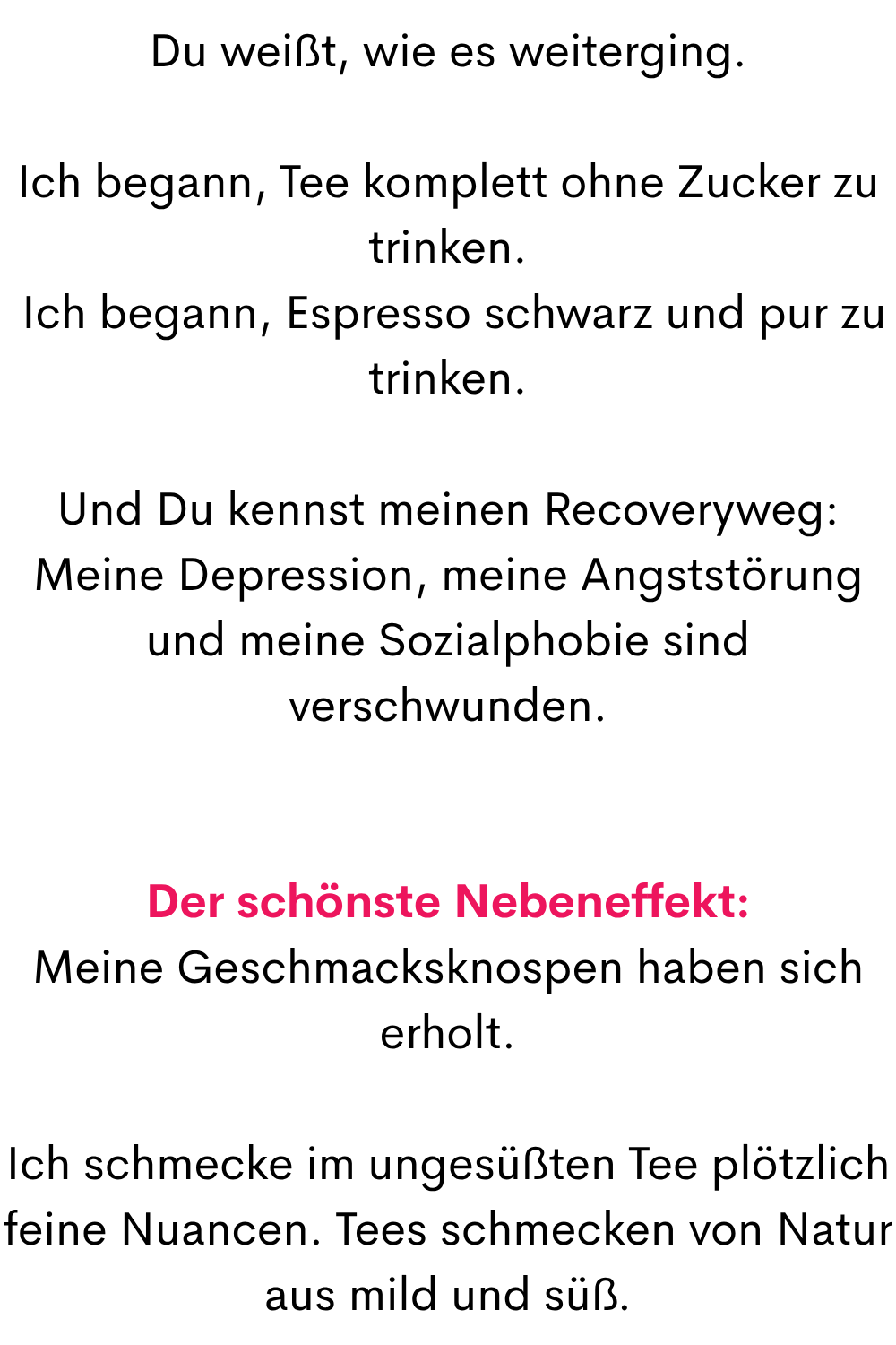 Du weißt, wie es weiterging.
Ich begann, Tee komplett ohne Zucker zu trinken.
 Ich begann, Espresso schwarz und pur zu trinken.
Und Du kennst meinen Recoveryweg:
Meine Depression, meine Angststörung und meine Sozialphobie sind verschwunden.
Der schönste Nebeneffekt:
Meine Geschmacksknospen haben sich erholt.
Ich schmecke im ungesüßten Tee plötzlich feine Nuancen. Tees schmecken von Natur aus mild und süß.

