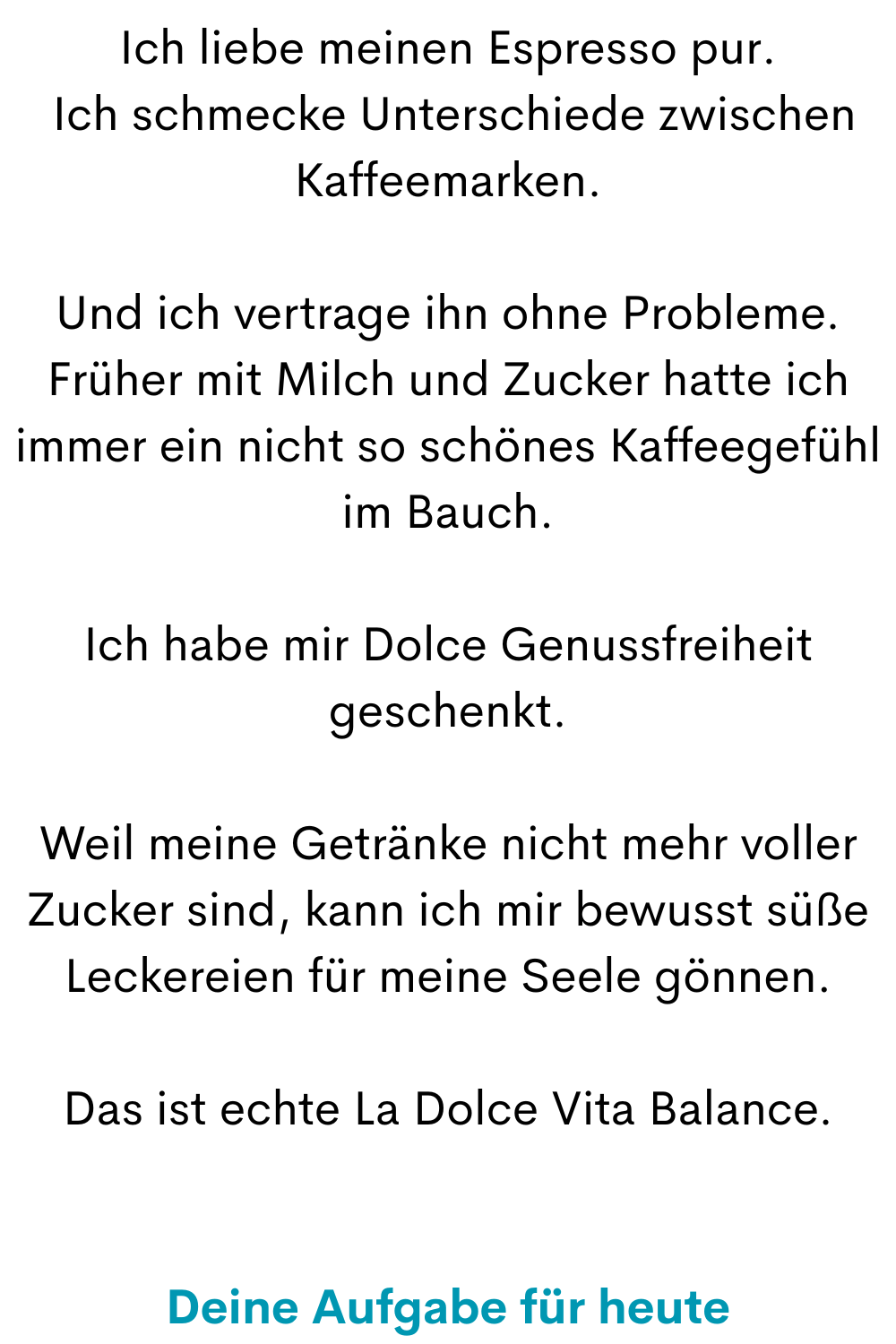 Ich liebe meinen Espresso pur.
 Ich schmecke Unterschiede zwischen Kaffeemarken.
Und ich vertrage ihn ohne Probleme. Früher mit Milch und Zucker hatte ich immer ein nicht so schönes Kaffeegefühl im Bauch.
Ich habe mir Dolce Genussfreiheit geschenkt.
Weil meine Getränke nicht mehr voller Zucker sind, kann ich mir bewusst süße Leckereien für meine Seele gönnen.
Das ist echte La Dolce Vita Balance.
Deine Aufgabe für heute
