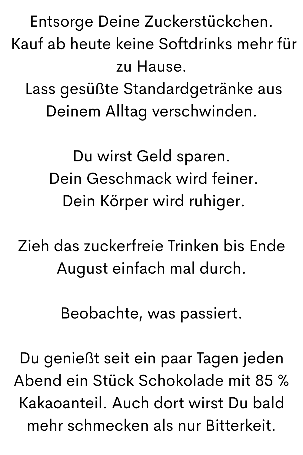 Entsorge Deine Zuckerstückchen.
 Kauf ab heute keine Softdrinks mehr für zu Hause.
 Lass gesüßte Standardgetränke aus Deinem Alltag verschwinden.
Du wirst Geld sparen.
 Dein Geschmack wird feiner.
 Dein Körper wird ruhiger.
Zieh das zuckerfreie Trinken bis Ende August einfach mal durch.
Beobachte, was passiert.
Du genießt seit ein paar Tagen jeden Abend ein Stück Schokolade mit 85 % Kakaoanteil. Auch dort wirst Du bald mehr schmecken als nur Bitterkeit.
