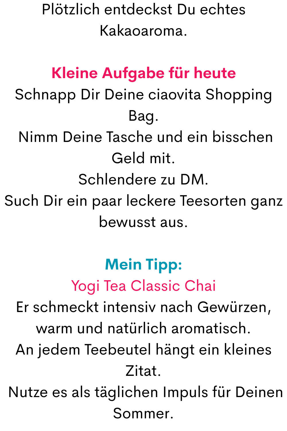 Plötzlich entdeckst Du echtes Kakaoaroma.
Kleine Aufgabe für heute
Schnapp Dir Deine ciaovita Shopping Bag.
 Nimm Deine Tasche und ein bisschen Geld mit.
Schlendere zu DM.
Such Dir ein paar leckere Teesorten ganz bewusst aus.
Mein Tipp:
Yogi Tea Classic Chai
Er schmeckt intensiv nach Gewürzen, warm und natürlich aromatisch.
An jedem Teebeutel hängt ein kleines Zitat.
 Nutze es als täglichen Impuls für Deinen Sommer.

