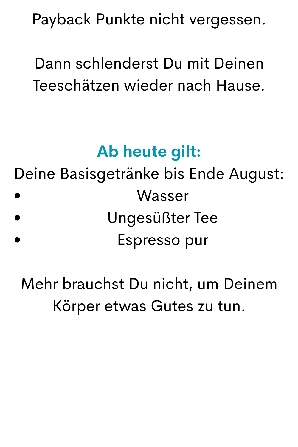 Payback Punkte nicht vergessen.
Dann schlenderst Du mit Deinen Teeschätzen wieder nach Hause.
Ab heute gilt:
Deine Basisgetränke bis Ende August:
Wasser
Ungesüßter Tee
Espresso pur
Mehr brauchst Du nicht, um Deinem Körper etwas Gutes zu tun.
