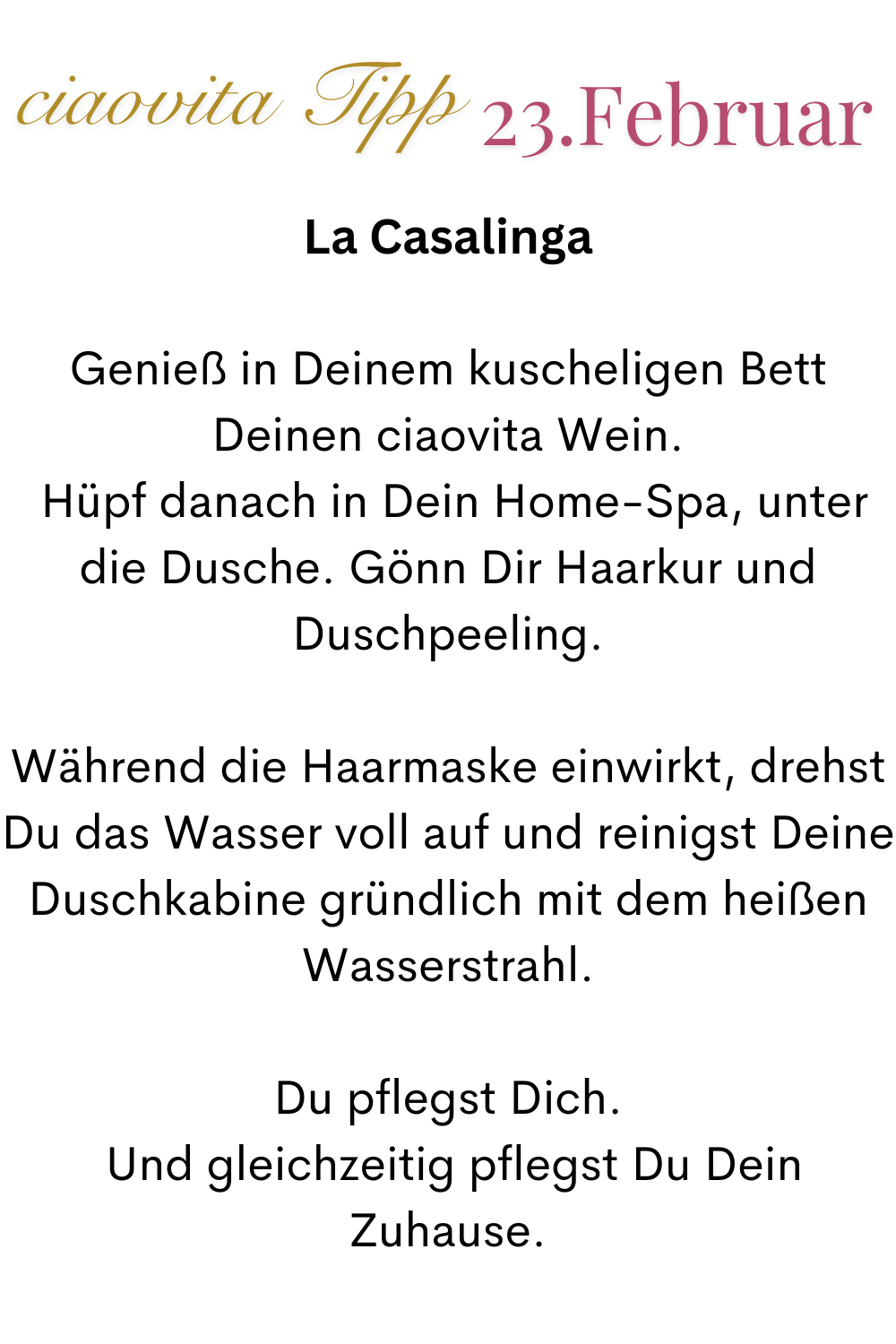 ciaovita Tipp 23. Februar.
La Casalinga
Genieß in Deinem kuscheligen Bett Deinen ciaovita Wein.
 Hüpf danach in Dein Home-Spa, unter die Dusche. Gönn Dir Haarkur und Duschpeeling.
Während die Haarmaske einwirkt, drehst Du das Wasser voll auf und reinigst Deine Duschkabine gründlich mit dem heißen Wasserstrahl.
Du pflegst Dich.
 Und gleichzeitig pflegst Du Dein Zuhause.
