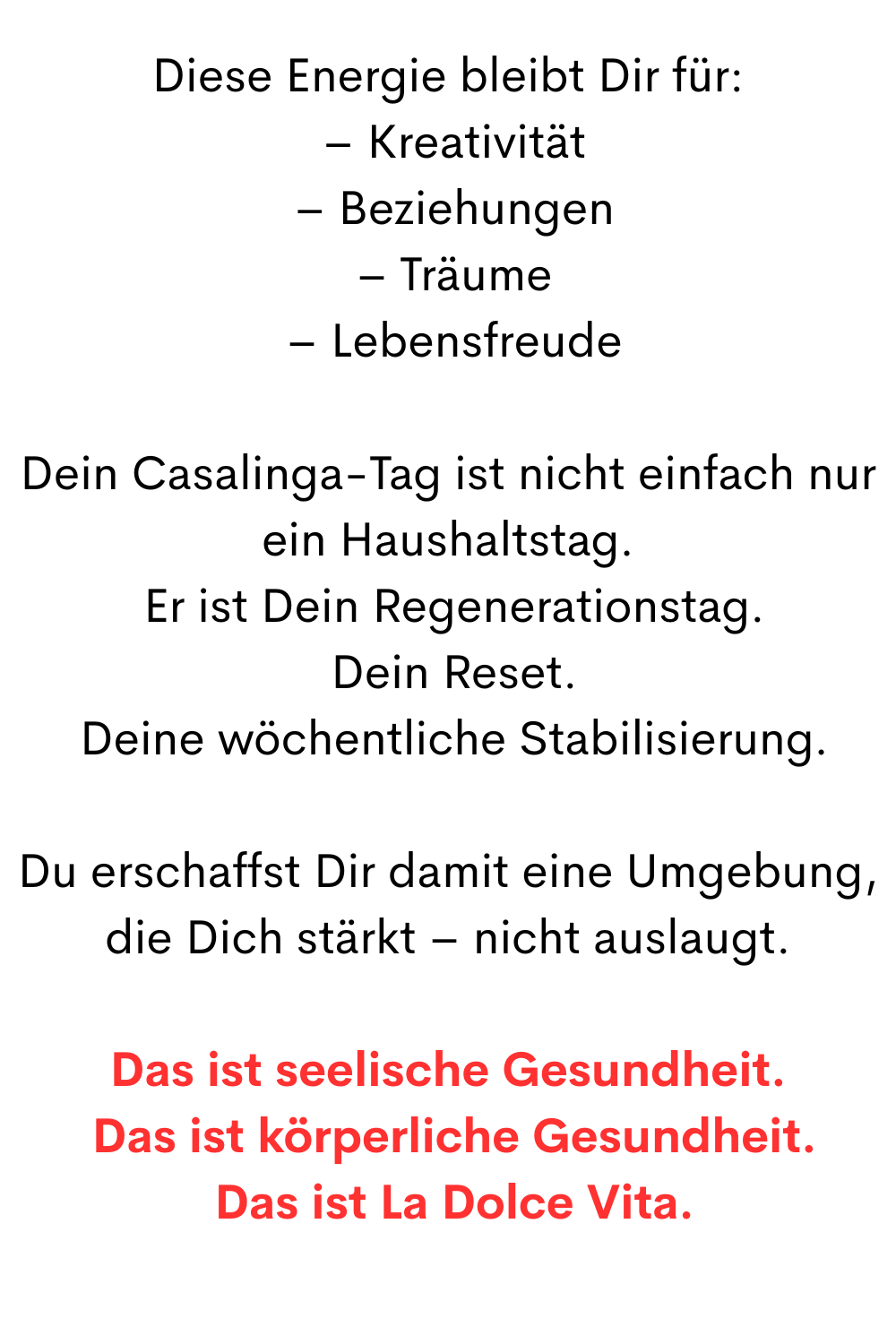 Diese Energie bleibt Dir für:
 – Kreativität
 – Beziehungen
 – Träume
 – Lebensfreude
Dein Casalinga-Tag ist nicht einfach nur ein Haushaltstag.
 Er ist Dein Regenerationstag.
 Dein Reset.
 Deine wöchentliche Stabilisierung.
Du erschaffst Dir damit eine Umgebung, die Dich stärkt – nicht auslaugt.
Das ist seelische Gesundheit.
 Das ist körperliche Gesundheit.
 Das ist La Dolce Vita.