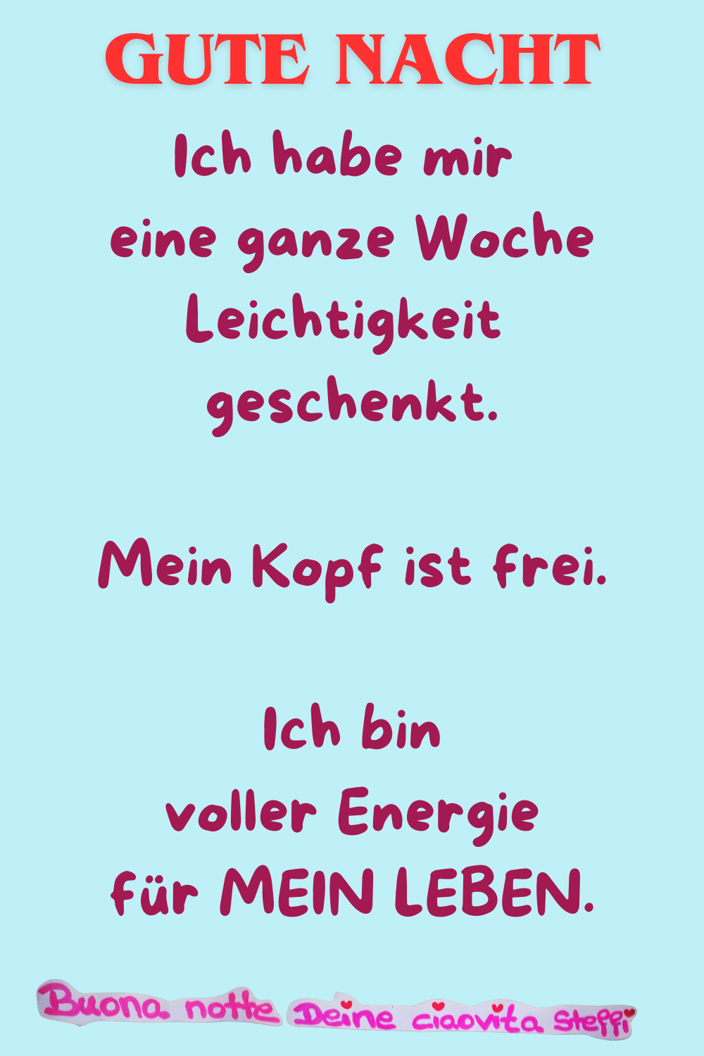 Gute Nacht
Ich habe mir eine ganze Woche Leichtigkeit geschenkt.
Mein Kopf ist frei.
Ich bin voller Energie für MEIN LEBEN.
Buonanotte, Deine ciaovita Steffi
