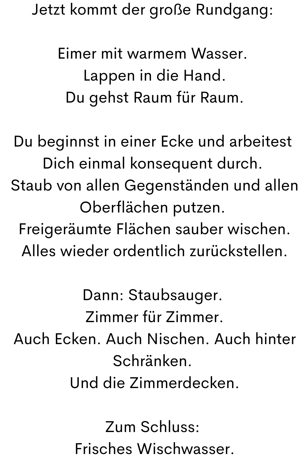 Jetzt kommt der große Rundgang:
Eimer mit warmem Wasser.
 Lappen in die Hand.
 Du gehst Raum für Raum.
Du beginnst in einer Ecke und arbeitest Dich einmal konsequent durch.
 Staub von allen Oberflächen.
 Freigeräumte Flächen sauber wischen.
 Alles wieder ordentlich zurückstellen.
Dann: Staubsauger.
 Zimmer für Zimmer.
 Auch Ecken. Auch Nischen. Auch hinter Schränken.
 Und die Zimmerdecken.
Zum Schluss:
 Frisches Wischwasser.