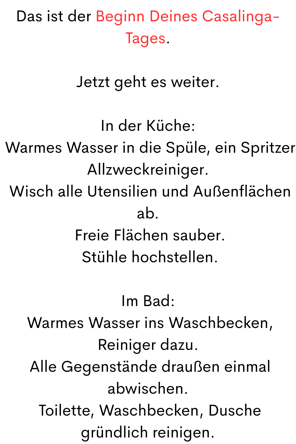 Das ist der Beginn Deines Casalinga-Tages.
Jetzt geht es weiter.
In der Küche:
 Warmes Wasser in die Spüle, ein Spritzer Allzweckreiniger.
 Wisch alle Utensilien und Außenflächen ab.
 Freie Flächen sauber.
 Stühle hochstellen.
Im Bad:
 Warmes Wasser ins Waschbecken, Reiniger dazu.
 Alle Gegenstände draußen einmal abwischen.
 Toilette, Waschbecken, Dusche gründlich reinigen.
