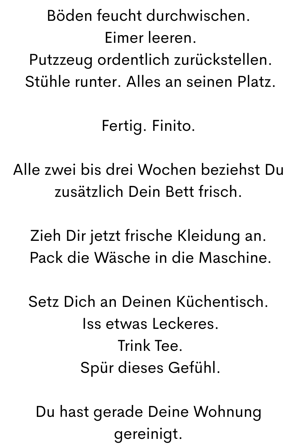 Konsequent. Strukturiert. Ohne Stress.
Du hast einfach gemacht.
Nach Deiner Pause:
Hol Deine Post.
Setz Dich an Deinen Schreibtisch
 Arbeite Deinen Papierkram konsequent ab.
Während Du auf die Waschmaschine wartest.
So wie Du es im ogni giorno ciaovita Jahr gelernt hast.
Häng Deine Wäsche auf.
Erledige Deine Bürowege zur Post etc. sofort.

