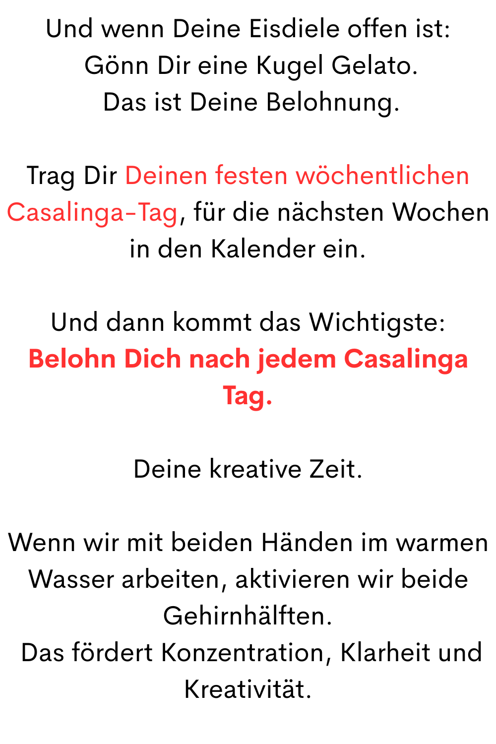 
Und wenn Deine Eisdiele offen ist:
 Gönn Dir eine Kugel Gelato.
 Das ist Deine Belohnung.
Trag Dir Deinen festen wöchentlichen Casalinga-Tag, für die nächsten Wochen in den Kalender ein.
Und dann kommt das Wichtigste:
Belohn Dich nach jedem Casalinga Tag.
Deine kreative Zeit.
Wenn wir mit beiden Händen im warmen Wasser arbeiten, aktivieren wir beide Gehirnhälften.
 Das fördert Konzentration, Klarheit und Kreativität.
