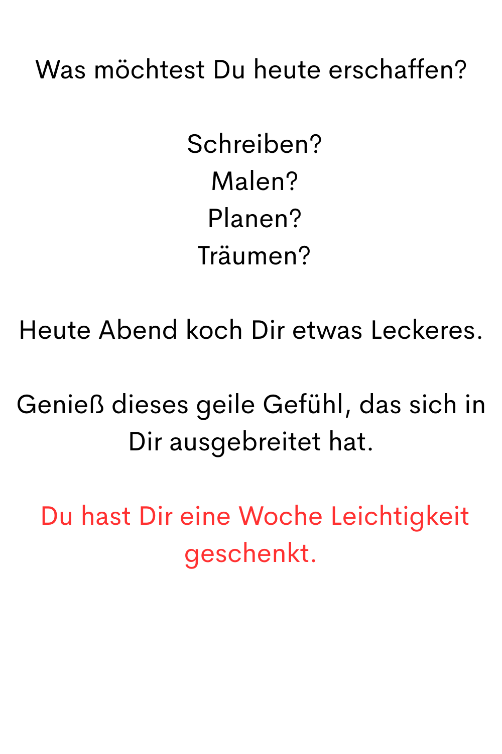 
Was möchtest Du heute erschaffen?
 Schreiben?
 Malen?
 Planen?
 Träumen?
Heute Abend koch Dir etwas Leckeres.
Genieß dieses geile Gefühl, das sich in Dir ausgebreitet hat.
 Du hast Dir eine Woche Leichtigkeit geschenkt.
