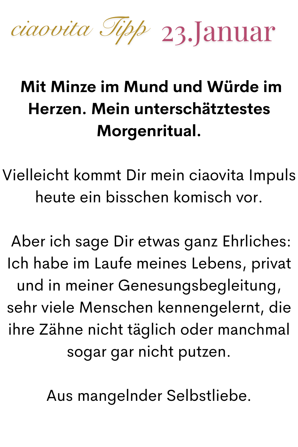 ciaovita Tipp, 23. Januar.
Mit Minze im Mund und Würde im Herzen. Mein unterschätztestes Morgenritual.
Vielleicht kommt Dir mein ciaovita Impuls heute ein bisschen komisch vor.
 Aber ich sage Dir etwas ganz Ehrliches:
Ich habe im Laufe meines Lebens, privat und in meiner Genesungsbegleitung, sehr viele Menschen kennengelernt, die ihre Zähne nicht täglich oder manchmal sogar gar nicht putzen.
Aus mangelnder Selbstliebe.