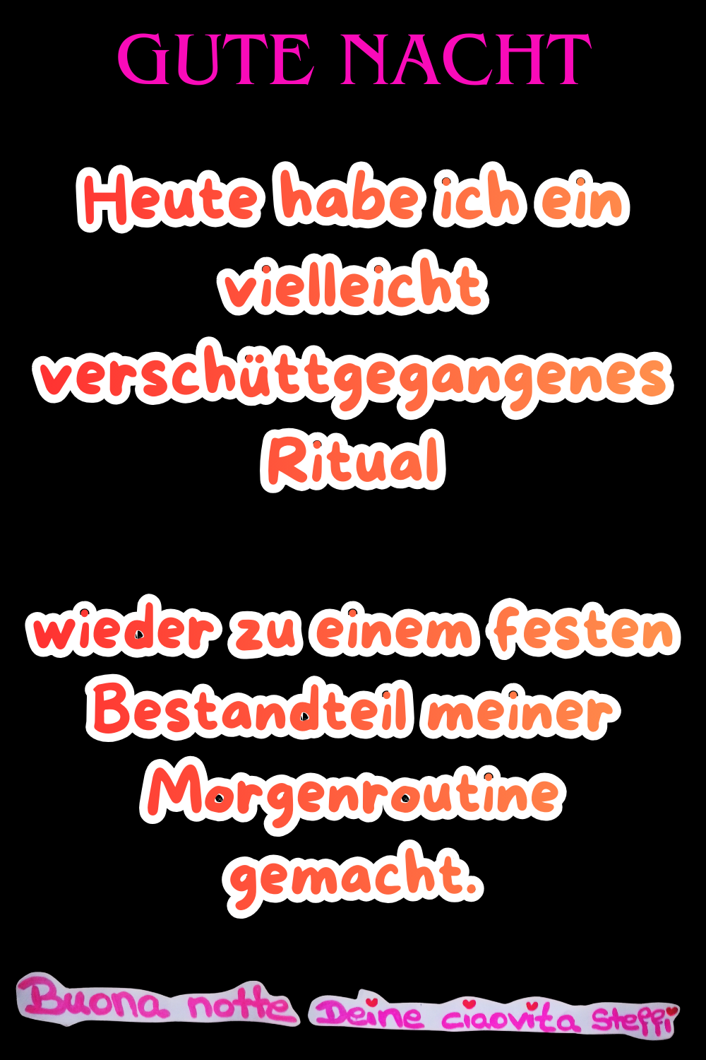 Zitat – Gute Nacht
Gute Nacht
Heute habe ich ein vielleicht verschüttgegangenes Ritual
wieder zu einem festen Bestandteil meiner Morgenroutine gemacht.
Buona notte, Deine ciaovita Steffi
