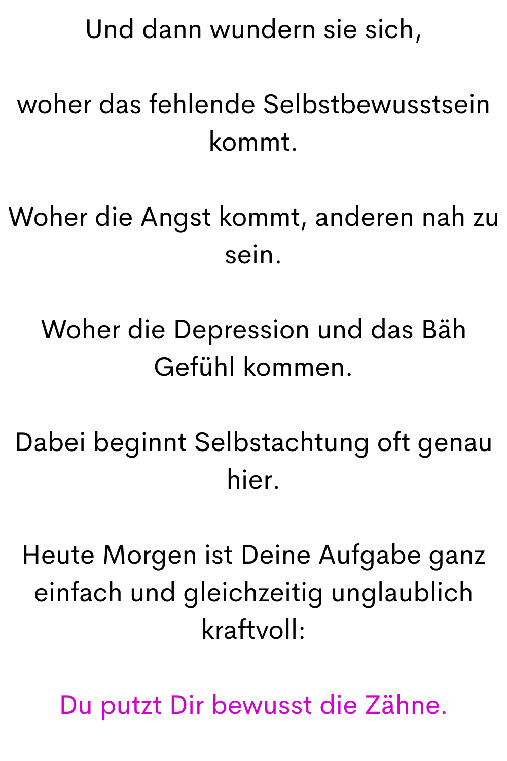 Und dann wundern sie sich,
woher das fehlende Selbstbewusstsein kommt.
Woher die Angst kommt, anderen nah zu sein.
Woher die Depression und das Bäh Gefühl kommen.
Dabei beginnt Selbstachtung oft genau hier.
Heute Morgen ist Deine Aufgabe ganz einfach und gleichzeitig unglaublich kraftvoll:
Du putzt Dir bewusst die Zähne.
